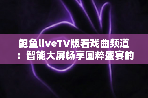 鲍鱼liveTV版看戏曲频道:智能大屏畅享国粹盛宴的完全使用指南 鲍鱼liveTV版看戏曲频道:智能大屏畅享国粹盛宴的完全使用指南