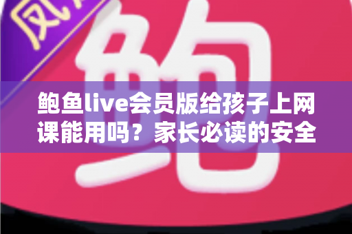鲍鱼live会员版给孩子上网课能用吗？家长必读的安全选课指南