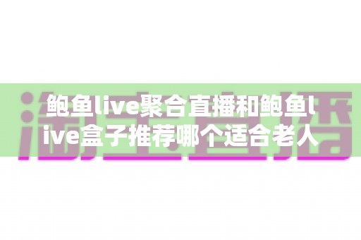 鲍鱼live聚合直播和鲍鱼live盒子推荐哪个适合老人？长辈观看直播的最佳选择全解析