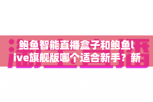 鲍鱼智能直播盒子和鲍鱼live旗舰版哪个适合新手?新手开播选型全攻略 鲍鱼智能直播盒子和鲍鱼live旗舰版哪个适合新手?新手开播选型全攻略
