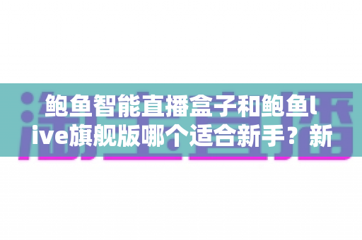 鲍鱼智能直播盒子和鲍鱼live旗舰版哪个适合新手?新手开播选型全攻略 鲍鱼智能直播盒子和鲍鱼live旗舰版哪个适合新手?新手开播选型全攻略