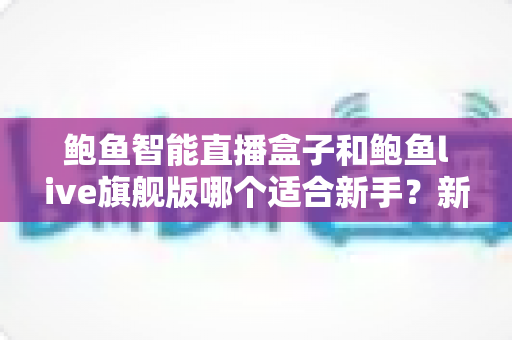 鲍鱼智能直播盒子和鲍鱼live旗舰版哪个适合新手？新手开播选型全攻略