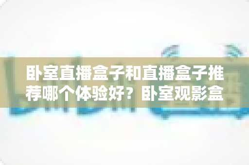 卧室直播盒子和直播盒子推荐哪个体验好?卧室观影盒子深度对比、选购清单与真实体验全解析 卧室直播盒子和直播盒子推荐哪个体验好?卧室观影盒子深度对比、选购清单与真实体验全解析