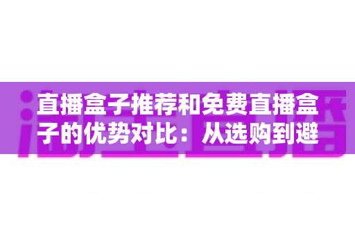 直播盒子推荐和免费直播盒子的优势对比:从选购到避坑的完整指南 直播盒子推荐和免费直播盒子的优势对比:从选购到避坑的完整指南