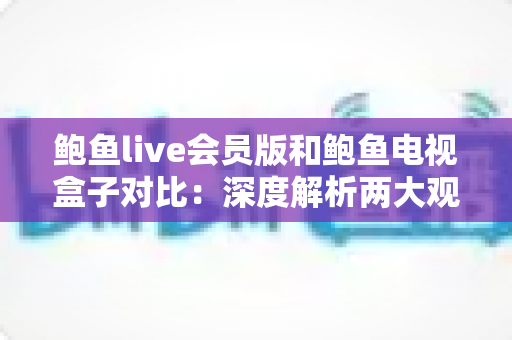 鲍鱼live会员版和鲍鱼电视盒子对比：深度解析两大观影方案，帮你选出最适合的大屏娱乐选择