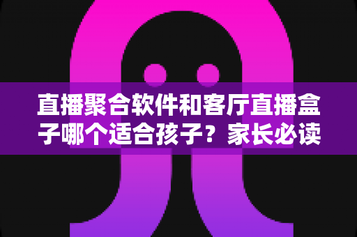 直播聚合软件和客厅直播盒子哪个适合孩子？家长必读的全面对比与选购指南