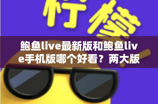 鲍鱼live最新版和鲍鱼live手机版哪个好看？两大版本深度对比，帮你选出最佳观看体验