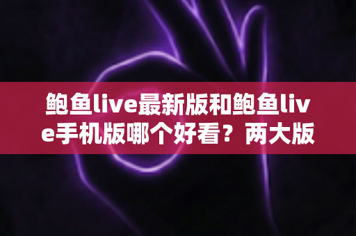 鲍鱼live最新版和鲍鱼live手机版哪个好看？两大版本深度对比，帮你选出最佳观看体验
