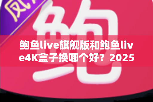 鲍鱼live旗舰版和鲍鱼live4K盒子换哪个好？2025年最值得收藏的深度对比与选购指南