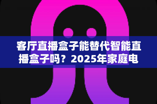 客厅直播盒子能替代智能直播盒子吗？2025年家庭电视盒子选购深度解析