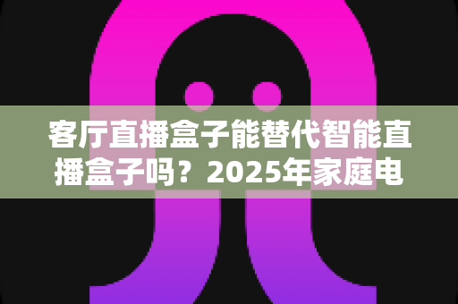 客厅直播盒子能替代智能直播盒子吗？2025年家庭电视盒子选购深度解析