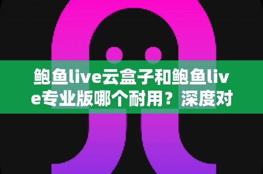 鲍鱼live云盒子和鲍鱼live专业版哪个耐用？深度对比解析帮你选对不踩坑