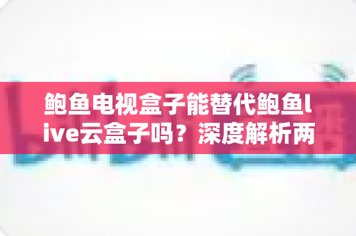 鲍鱼电视盒子能替代鲍鱼live云盒子吗？深度解析两款盒子的功能差异与选购指南