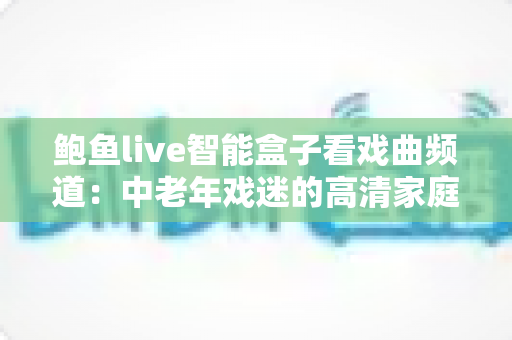 鲍鱼live智能盒子看戏曲频道:中老年戏迷的高清家庭观影全攻略 鲍鱼live智能盒子看戏曲频道:中老年戏迷的高清家庭观影全攻略