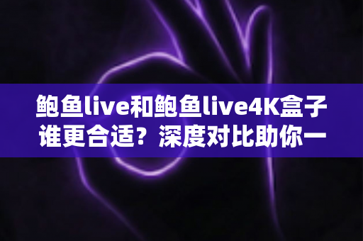 鲍鱼live和鲍鱼live4K盒子谁更合适？深度对比助你一步选对观影方案