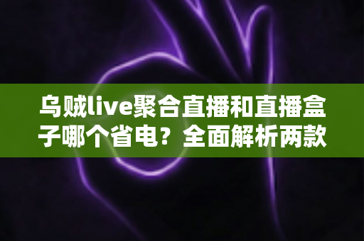 乌贼live聚合直播和直播盒子哪个省电?全面解析两款直播工具的耗电表现与省电攻略 乌贼live聚合直播和直播盒子哪个省电?全面解析两款直播工具的耗电表现与省电攻略