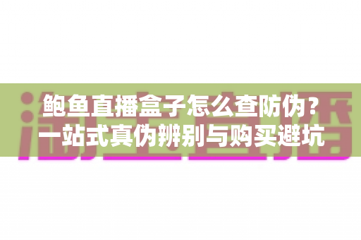 鲍鱼直播盒子怎么查防伪?一站式真伪辨别与购买避坑指南 鲍鱼直播盒子怎么查防伪?一站式真伪辨别与购买避坑指南