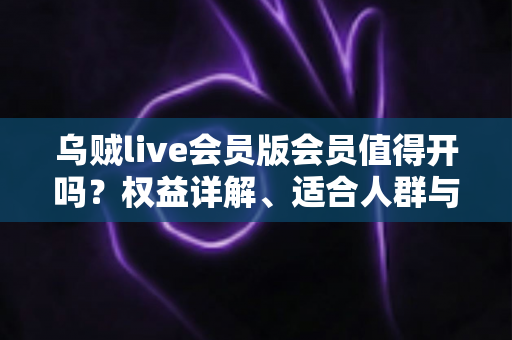乌贼live会员版会员值得开吗？权益详解、适合人群与开通避坑指南
