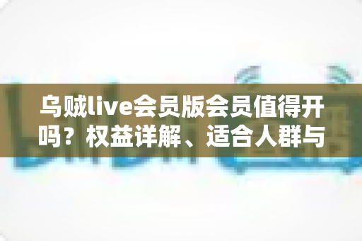 乌贼live会员版会员值得开吗？权益详解、适合人群与开通避坑指南