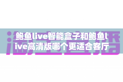鲍鱼live智能盒子和鲍鱼live高清版哪个更适合客厅?最新家庭影音选购指南与深度对比评测 鲍鱼live智能盒子和鲍鱼live高清版哪个更适合客厅?最新家庭影音选购指南与深度对比评测