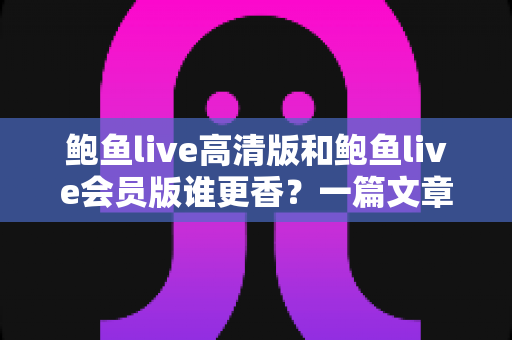 鲍鱼live高清版和鲍鱼live会员版谁更香?一篇文章看懂两大版本的核心差异与选择指南 鲍鱼live高清版和鲍鱼live会员版谁更香?一篇文章看懂两大版本的核心差异与选择指南