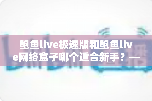 鲍鱼live极速版和鲍鱼live网络盒子哪个适合新手？——零基础用户也能秒懂的选型全攻略