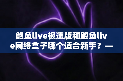 鲍鱼live极速版和鲍鱼live网络盒子哪个适合新手？——零基础用户也能秒懂的选型全攻略