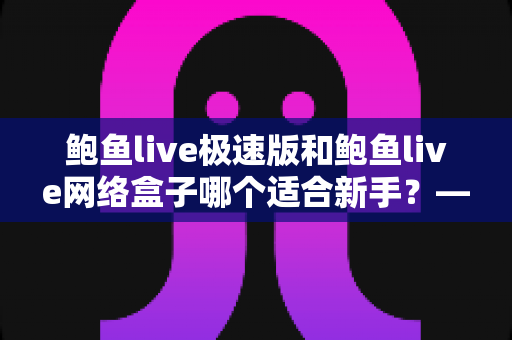 鲍鱼live极速版和鲍鱼live网络盒子哪个适合新手？——零基础用户也能秒懂的选型全攻略