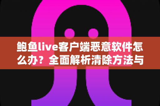 鲍鱼live客户端恶意软件怎么办?全面解析清除方法与手机安全防护指南 鲍鱼live客户端恶意软件怎么办?全面解析清除方法与手机安全防护指南