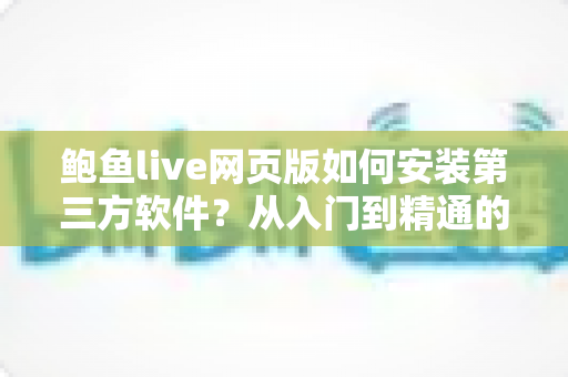 鲍鱼live网页版如何安装第三方软件？从入门到精通的完整安装指南与安全防护攻略
