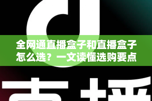全网通直播盒子和直播盒子怎么选?一文读懂选购要点与避坑指南 全网通直播盒子和直播盒子怎么选?一文读懂选购要点与避坑指南