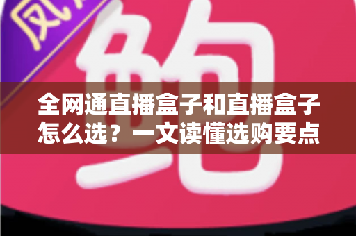 全网通直播盒子和直播盒子怎么选?一文读懂选购要点与避坑指南 全网通直播盒子和直播盒子怎么选?一文读懂选购要点与避坑指南