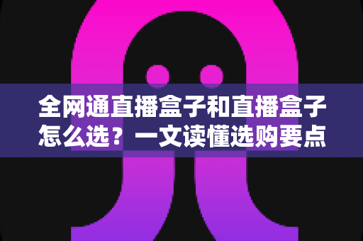 全网通直播盒子和直播盒子怎么选？一文读懂选购要点与避坑指南