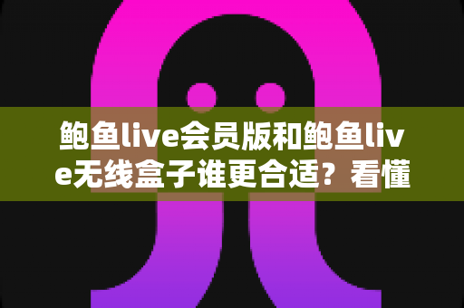 鲍鱼live会员版和鲍鱼live无线盒子谁更合适？看懂差异再下单，选对不花冤枉钱
