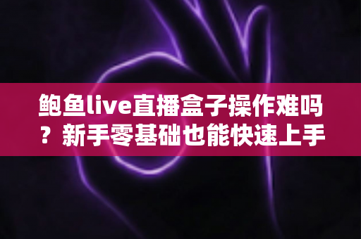 鲍鱼live直播盒子操作难吗?新手零基础也能快速上手的完整操作指南与真实体验测评 鲍鱼live直播盒子操作难吗?新手零基础也能快速上手的完整操作指南与真实体验测评