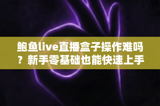 鲍鱼live直播盒子操作难吗？新手零基础也能快速上手的完整操作指南与真实体验测评
