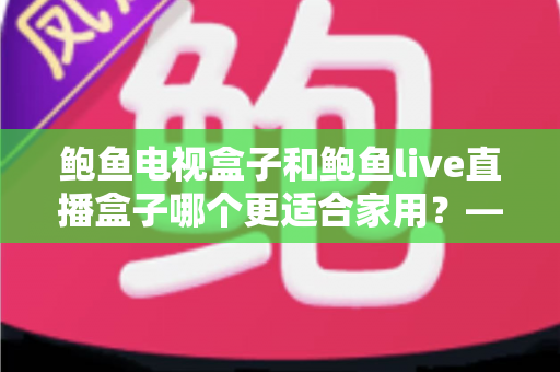 鲍鱼电视盒子和鲍鱼live直播盒子哪个更适合家用?——家庭用户必读的电视盒子选购对比指南 鲍鱼电视盒子和鲍鱼live直播盒子哪个更适合家用?——家庭用户必读的电视盒子选购对比指南