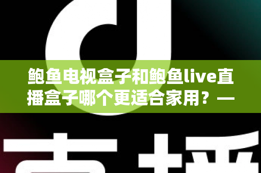 鲍鱼电视盒子和鲍鱼live直播盒子哪个更适合家用?——家庭用户必读的电视盒子选购对比指南 鲍鱼电视盒子和鲍鱼live直播盒子哪个更适合家用?——家庭用户必读的电视盒子选购对比指南