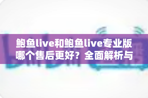 鲍鱼live和鲍鱼live专业版哪个售后更好？全面解析与实用选择指南