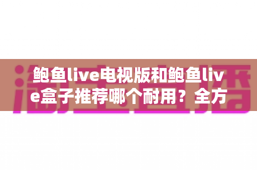 鲍鱼live电视版和鲍鱼live盒子推荐哪个耐用?全方位深度对比解析,帮你选对不踩坑 鲍鱼live电视版和鲍鱼live盒子推荐哪个耐用?全方位深度对比解析,帮你选对不踩坑