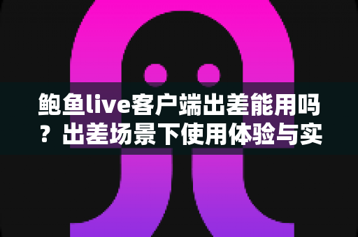 鲍鱼live客户端出差能用吗?出差场景下使用体验与实用指南全面解析 鲍鱼live客户端出差能用吗?出差场景下使用体验与实用指南全面解析