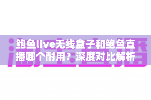 鲍鱼live无线盒子和鲍鱼直播哪个耐用？深度对比解析与选购全指南