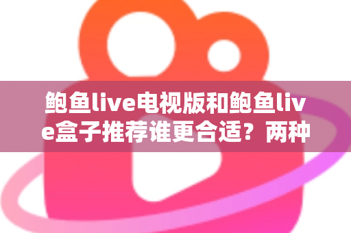 鲍鱼live电视版和鲍鱼live盒子推荐谁更合适?两种方案全维度对比与实用选购指南 鲍鱼live电视版和鲍鱼live盒子推荐谁更合适?两种方案全维度对比与实用选购指南