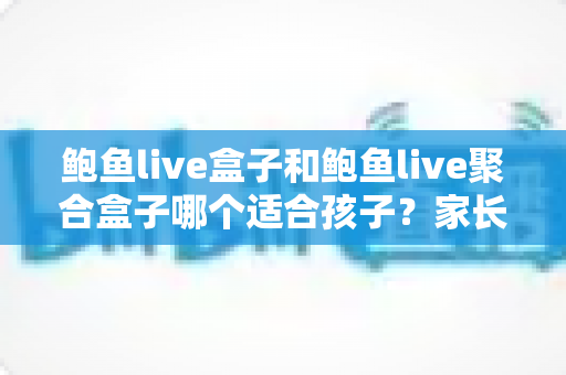 鲍鱼live盒子和鲍鱼live聚合盒子哪个适合孩子?家长必读的选购指南与安全使用全解析 鲍鱼live盒子和鲍鱼live聚合盒子哪个适合孩子?家长必读的选购指南与安全使用全解析