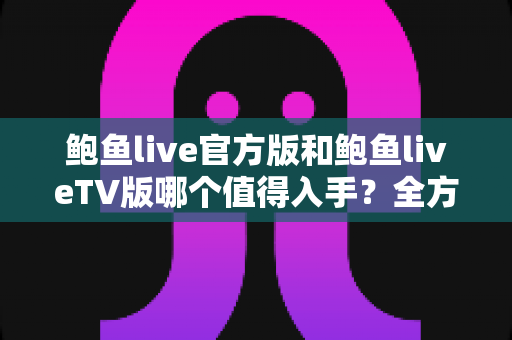 鲍鱼live官方版和鲍鱼liveTV版哪个值得入手？全方位对比评测帮你一次选对