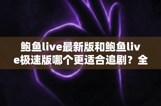 鲍鱼live最新版和鲍鱼live极速版哪个更适合追剧？全维度对比评测与选购指南