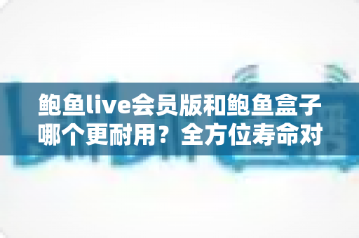鲍鱼live会员版和鲍鱼盒子哪个更耐用？全方位寿命对比与选购指南