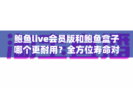 鲍鱼live会员版和鲍鱼盒子哪个更耐用？全方位寿命对比与选购指南