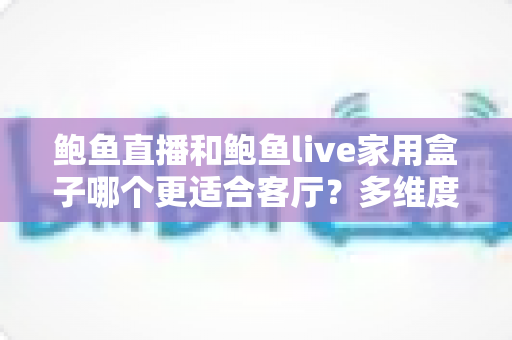 鲍鱼直播和鲍鱼live家用盒子哪个更适合客厅?多维度对比与家庭选购指南 鲍鱼直播和鲍鱼live家用盒子哪个更适合客厅?多维度对比与家庭选购指南