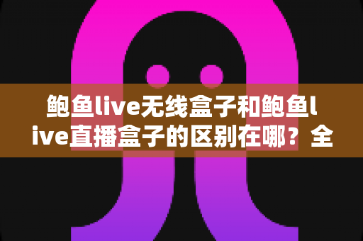 鲍鱼live无线盒子和鲍鱼live直播盒子的区别在哪？全面解析两大设备差异，帮你轻松选对不踩坑